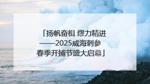 扬帆奋楫 缪力精进——2025威海刺参春季开捕节盛大启幕
