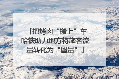把烤肉“搬上”车 哈铁助力地方将旅客流量转化为“留量”