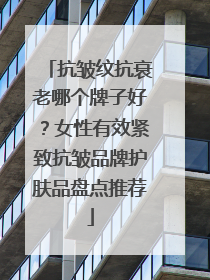 抗皱纹抗衰老哪个牌子好？女性有效紧致抗皱品牌护肤品盘点推荐
