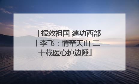报效祖国 建功西部丨李飞：情牵天山 二十载医心护边陲
