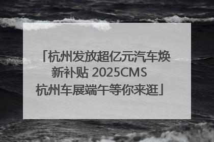 杭州发放超亿元汽车焕新补贴 2025CMS杭州车展端午等你来逛