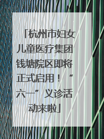 杭州市妇女儿童医疗集团钱塘院区即将正式启用！“六一”义诊活动来啦