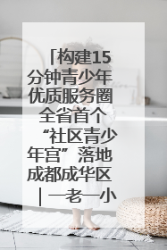 构建15分钟青少年优质服务圈 全省首个“社区青少年宫”落地成都成华区｜一老一小总关情