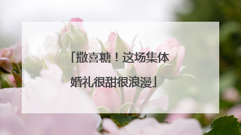 撒喜糖！这场集体婚礼很甜很浪漫