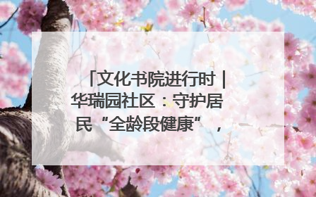 文化书院进行时｜华瑞园社区：守护居民“全龄段健康”，“圈”出幸福感