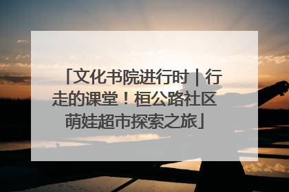 文化书院进行时｜行走的课堂！桓公路社区萌娃超市探索之旅