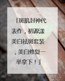 斑肌封神代表作，初源漾美白祛斑套装，美白修复一举拿下！