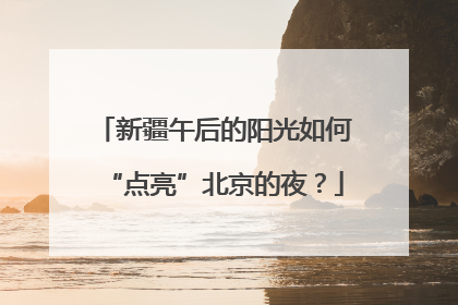 新疆午后的阳光如何“点亮”北京的夜?