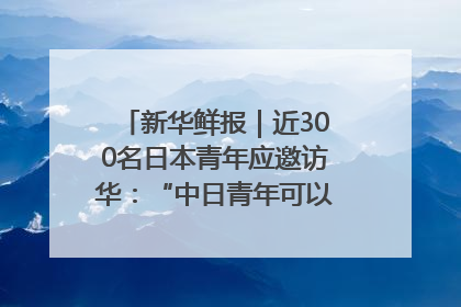 新华鲜报｜近300名日本青年应邀访华：“中日青年可以创造更好的未来”