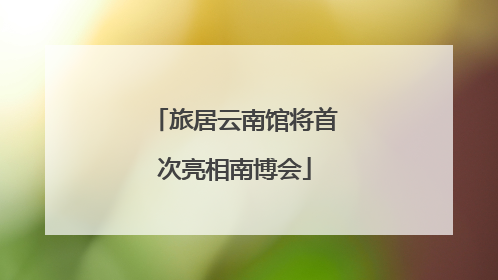 旅居云南馆将首次亮相南博会