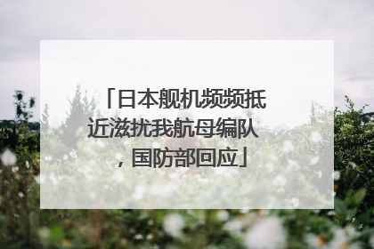 日本舰机频频抵近滋扰我航母编队，国防部回应