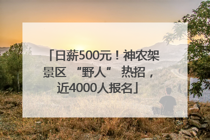 日薪500元！神农架景区 “野人” 热招，近4000人报名