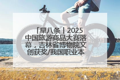 早八条丨2025中国旅游商品大赛落幕，吉林省博物院文创获奖/我国职业本科高校加速扩容