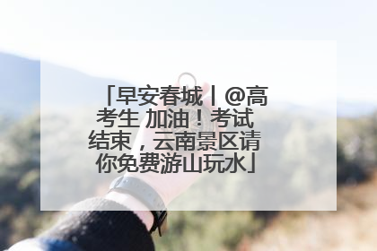 早安春城丨@高考生 加油！考试结束，云南景区请你免费游山玩水