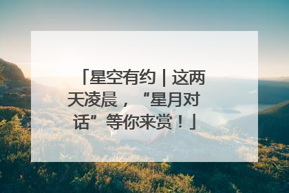星空有约｜这两天凌晨，“星月对话”等你来赏！