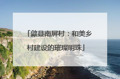 歙县南屏村：和美乡村建设的璀璨明珠