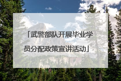 武警部队开展毕业学员分配政策宣讲活动