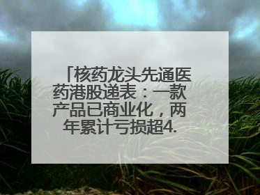 核药龙头先通医药港股递表：一款产品已商业化，两年累计亏损超4.6亿元