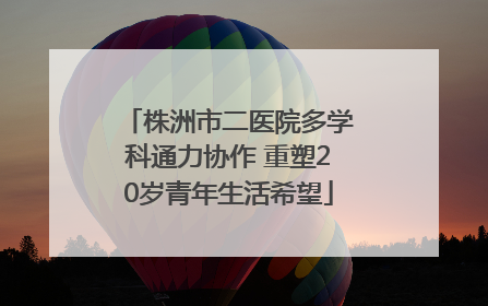 株洲市二医院多学科通力协作 重塑20岁青年生活希望