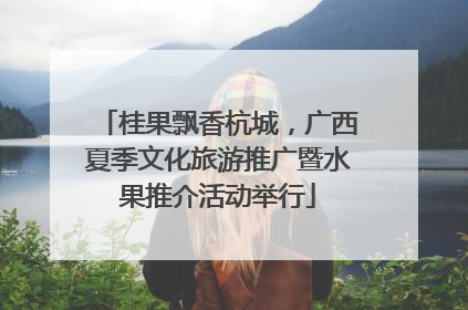 桂果飘香杭城，广西夏季文化旅游推广暨水果推介活动举行