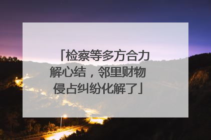 检察等多方合力解心结，邻里财物侵占纠纷化解了