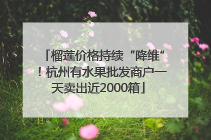 榴莲价格持续“降维”！杭州有水果批发商户一天卖出近2000箱
