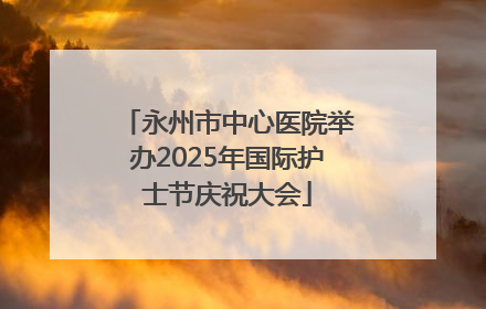 永州市中心医院举办2025年国际护士节庆祝大会