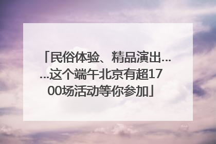民俗体验、精品演出……这个端午北京有超1700场活动等你参加