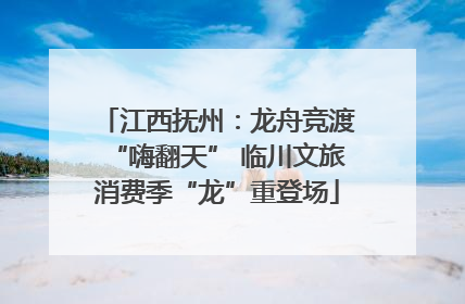 江西抚州：龙舟竞渡“嗨翻天” 临川文旅消费季“龙”重登场