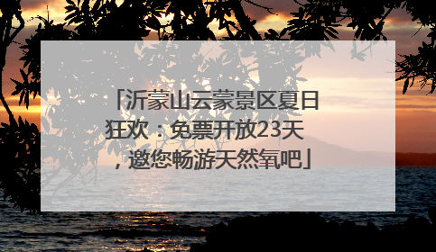 沂蒙山云蒙景区夏日狂欢：免票开放23天，邀您畅游天然氧吧