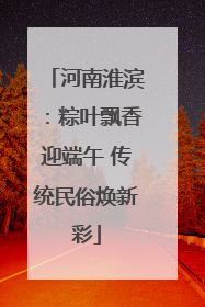 河南淮滨：粽叶飘香迎端午 传统民俗焕新彩