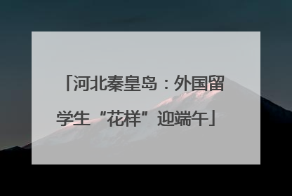 河北秦皇岛：外国留学生“花样”迎端午