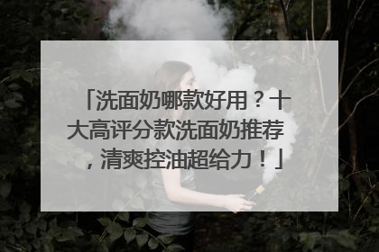 洗面奶哪款好用？十大高评分款洗面奶推荐，清爽控油超给力！