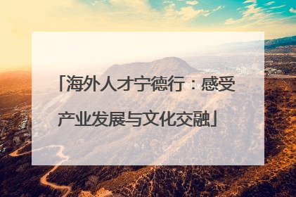 海外人才宁德行：感受产业发展与文化交融