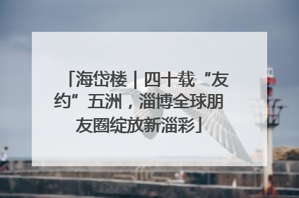 海岱楼｜四十载“友约”五洲，淄博全球朋友圈绽放新淄彩