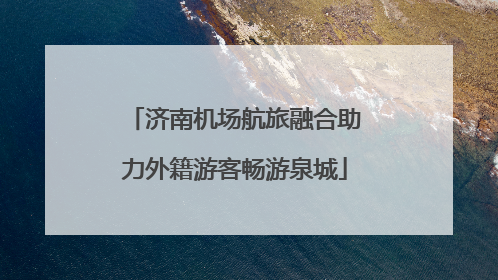济南机场航旅融合助力外籍游客畅游泉城