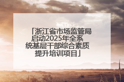 浙江省市场监管局启动2025年全系统基层干部综合素质提升培训项目