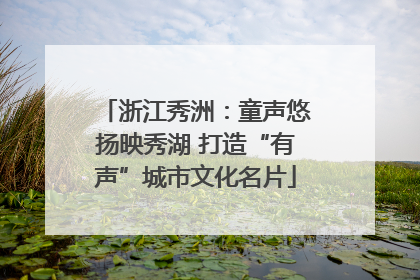 浙江秀洲：童声悠扬映秀湖 打造“有声”城市文化名片
