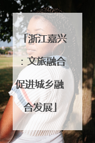 浙江嘉兴：文旅融合促进城乡融合发展