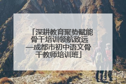 深耕教育聚势赋能 骨干培训领航致远—成都市初中语文骨干教师培训班