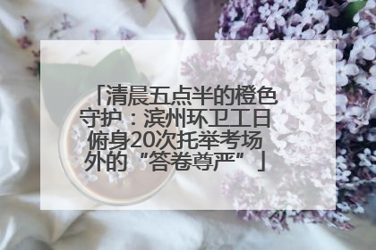 清晨五点半的橙色守护：滨州环卫工日俯身20次托举考场外的“答卷尊严”