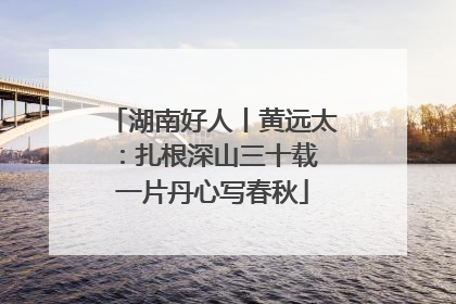 湖南好人丨黄远太：扎根深山三十载 一片丹心写春秋