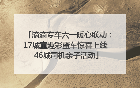 滴滴专车六一暖心联动：17城童趣彩蛋车惊喜上线 46城司机亲子活动