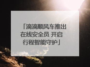 滴滴顺风车推出在线安全员 开启行程智能守护