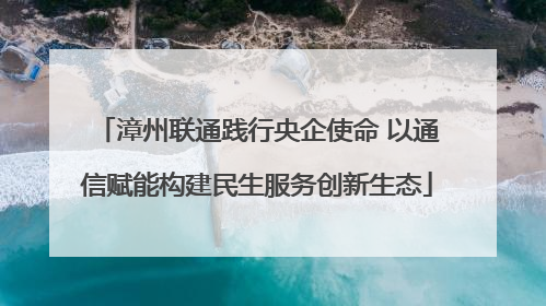 漳州联通践行央企使命 以通信赋能构建民生服务创新生态