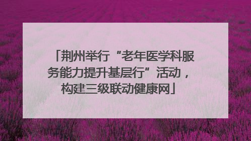 荆州举行“老年医学科服务能力提升基层行”活动，构建三级联动健康网