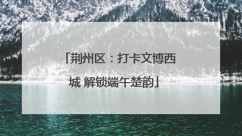 荆州区：打卡文博西城 解锁端午楚韵