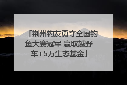 荆州钓友勇夺全国钓鱼大赛冠军 赢取越野车+5万生态基金