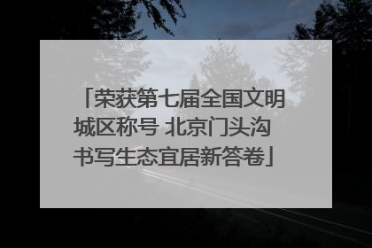 荣获第七届全国文明城区称号 北京门头沟书写生态宜居新答卷