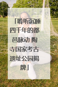 聆听沉睡四千年的都邑脉动 陶寺国家考古遗址公园揭牌